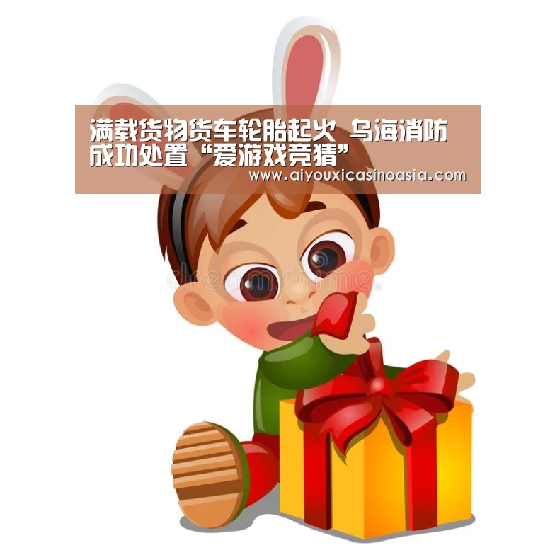 满载货物货车轮胎起火 乌海消防成功处置“爱游戏竞猜”(图3) 爱游戏竞猜