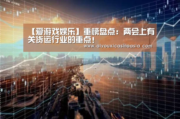 【爱游戏娱乐】重磅盘点:两会上有关货运行业的重点!(图1) 爱游戏竞猜